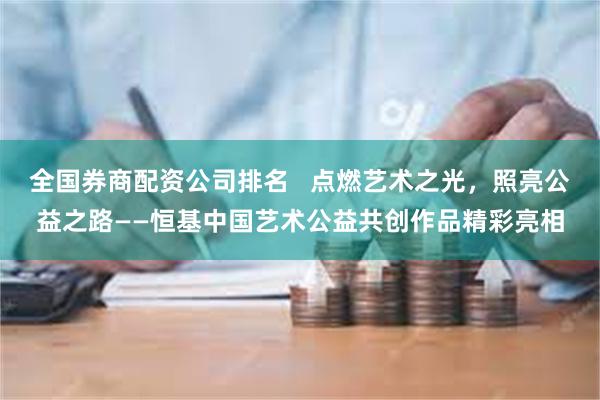 全国券商配资公司排名   点燃艺术之光，照亮公益之路——恒基中国艺术公益共创作品精彩亮相