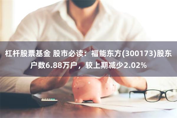 杠杆股票基金 股市必读：福能东方(300173)股东户数6.88万户，较上期减少2.02%