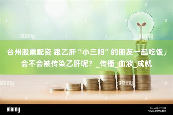 台州股票配资 跟乙肝“小三阳”的朋友一起吃饭，会不会被传染乙肝呢？_传播_血液_成就