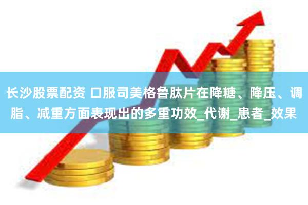 长沙股票配资 口服司美格鲁肽片在降糖、降压、调脂、减重方面表现出的多重功效_代谢_患者_效果