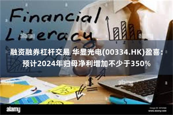 融资融券杠杆交易 华显光电(00334.HK)盈喜：预计2024年归母净利增加不少于350%