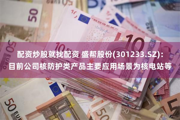 配资炒股就找配资 盛帮股份(301233.SZ)：目前公司核防护类产品主要应用场景为核电站等