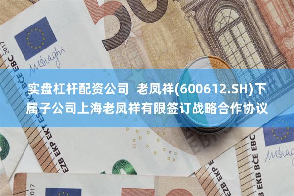 实盘杠杆配资公司  老凤祥(600612.SH)下属子公司上海老凤祥有限签订战略合作协议
