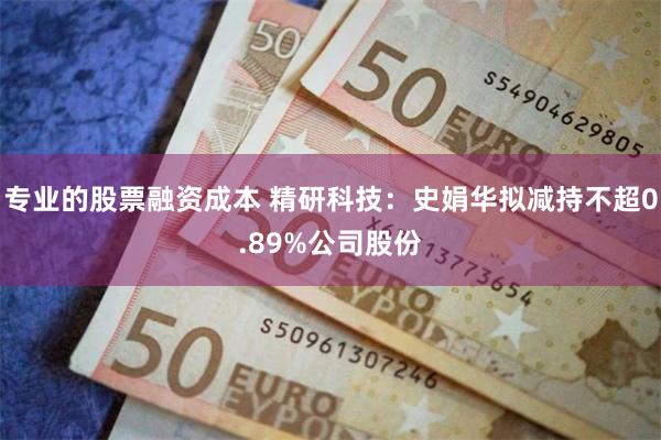专业的股票融资成本 精研科技：史娟华拟减持不超0.89%公司股份
