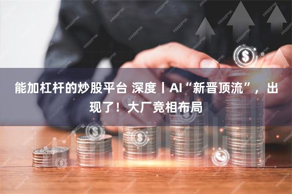 能加杠杆的炒股平台 深度丨AI“新晋顶流”，出现了！大厂竞相布局