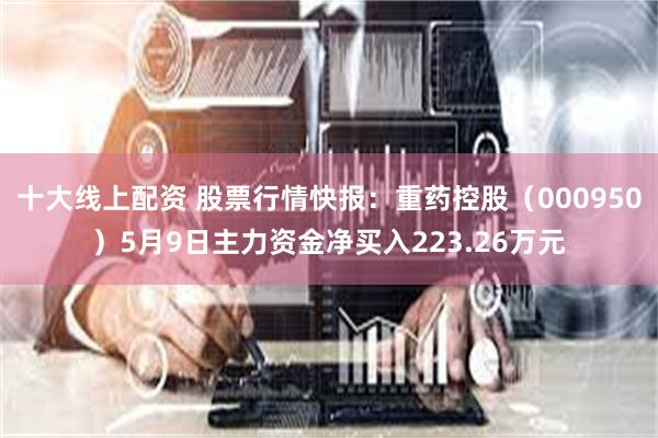 十大线上配资 股票行情快报：重药控股（000950）5月9日主力资金净买入223.26万元