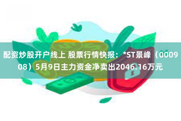 配资炒股开户线上 股票行情快报：*ST景峰（000908）5月9日主力资金净卖出2046.16万元