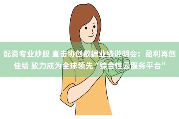 配资专业炒股 直击协创数据业绩说明会：盈利再创佳绩 致力成为全球领先“综合性云服务平台”