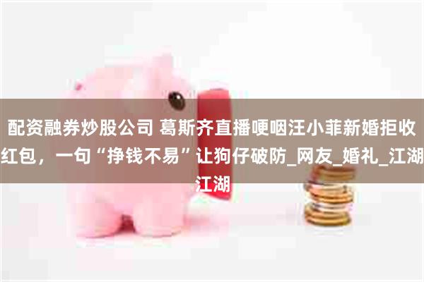 配资融券炒股公司 葛斯齐直播哽咽汪小菲新婚拒收红包，一句“挣钱不易”让狗仔破防_网友_婚礼_江湖
