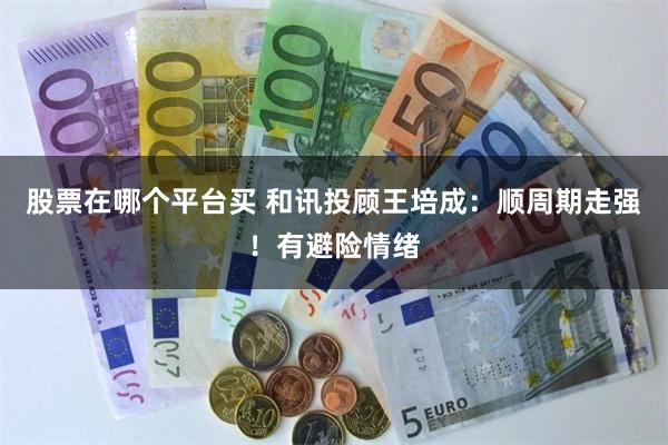 股票在哪个平台买 和讯投顾王培成：顺周期走强！有避险情绪