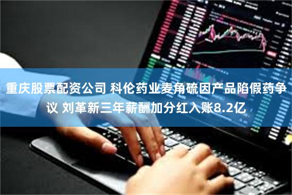 重庆股票配资公司 科伦药业麦角硫因产品陷假药争议 刘革新三年薪酬加分红入账8.2亿