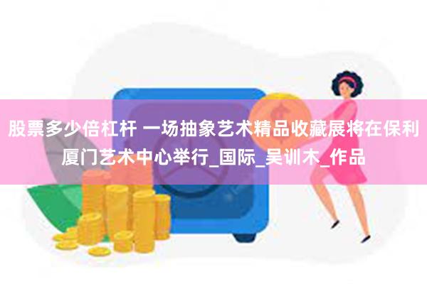股票多少倍杠杆 一场抽象艺术精品收藏展将在保利厦门艺术中心举行_国际_吴训木_作品